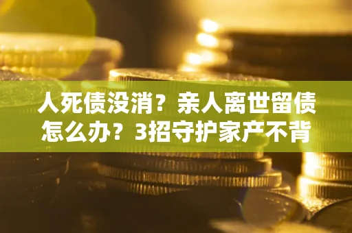 济南人死债没消？亲人离世留债怎么办？3招守护家产不背锅