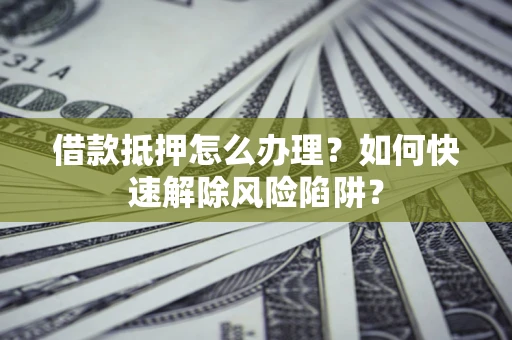 济南借款抵押怎么办理？如何快速解除风险陷阱？