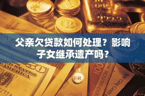 济南父亲欠贷款如何处理?影响子女继承遗产吗? 济南父亲欠贷款如何处理?影响子女继承遗产吗?